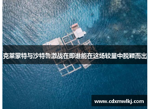 克莱蒙特与沙特鲁激战在即谁能在这场较量中脱颖而出