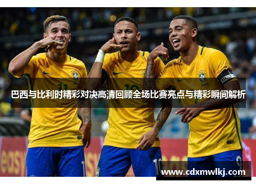 巴西与比利时精彩对决高清回顾全场比赛亮点与精彩瞬间解析