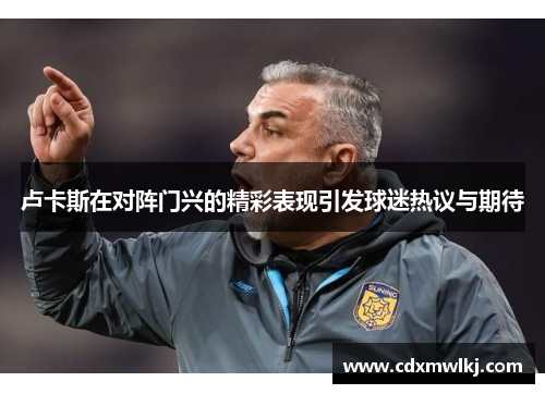 卢卡斯在对阵门兴的精彩表现引发球迷热议与期待