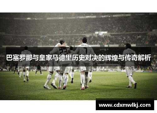 巴塞罗那与皇家马德里历史对决的辉煌与传奇解析